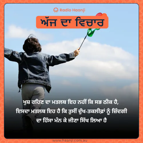 ਖੁਸ਼ ਰਹਿਣ ਦਾ ਮਤਲਬ ਇਹ ਨਹੀਂ ਕਿ ਸਭ ਠੀਕ ਹੈ,  ਇਸਦਾ ਮਤਲਬ ਇਹ ਹੈ ਕਿ ਤੁਸੀਂ ਦੁੱਖ-ਤਕਲੀਫ਼ਾਂ ਨੂੰ ਜ਼ਿੰਦਗੀ ਦਾ ਹਿੱਸਾ ਮੰਨ ਕੇ ਜੀਣਾ ਸਿੱਖ ਲਿਆ ਹੈ